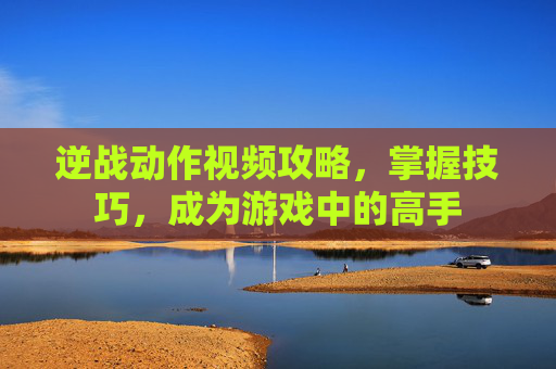 逆战动作视频攻略，掌握技巧，成为游戏中的高手