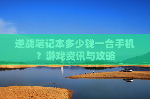 逆战笔记本多少钱一台手机？游戏资讯与攻略