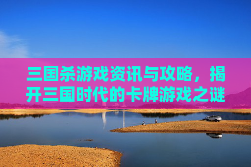 三国杀游戏资讯与攻略，揭开三国时代的卡牌游戏之谜