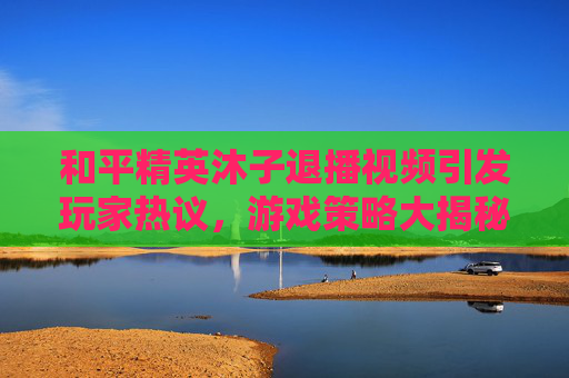 和平精英沐子退播视频引发玩家热议，游戏策略大揭秘！