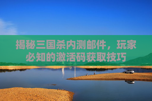 揭秘三国杀内测邮件，玩家必知的激活码获取技巧