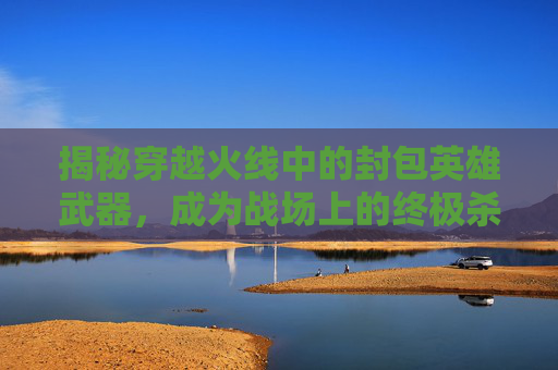 揭秘穿越火线中的封包英雄武器，成为战场上的终极杀手！