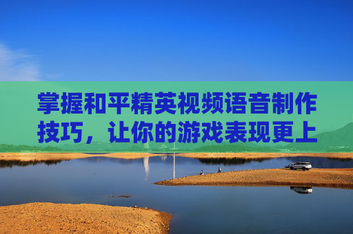 掌握和平精英视频语音制作技巧，让你的游戏表现更上一层楼