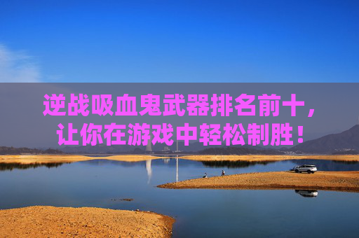 逆战吸血鬼武器排名前十，让你在游戏中轻松制胜！