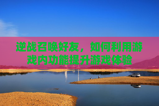 逆战召唤好友，如何利用游戏内功能提升游戏体验