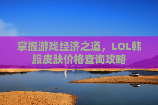 掌握游戏经济之道，LOL韩服皮肤价格查询攻略
