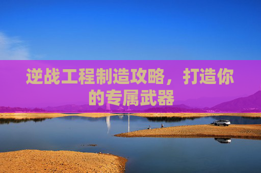 逆战工程制造攻略，打造你的专属武器