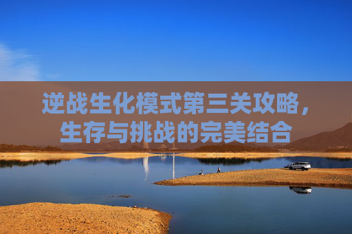 逆战生化模式第三关攻略，生存与挑战的完美结合