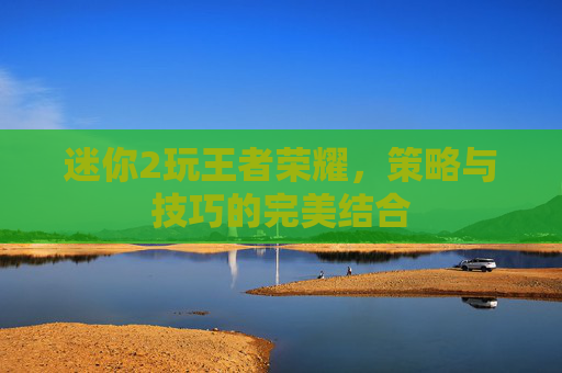 迷你2玩王者荣耀，策略与技巧的完美结合