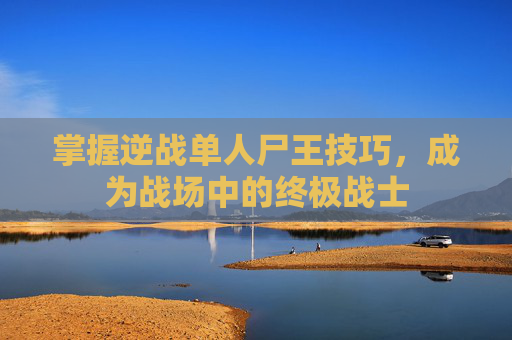 掌握逆战单人尸王技巧，成为战场中的终极战士