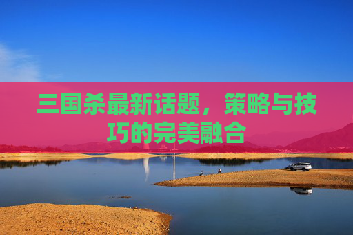 三国杀最新话题，策略与技巧的完美融合