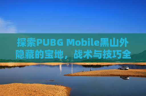 探索PUBG Mobile黑山外隐藏的宝地，战术与技巧全攻略