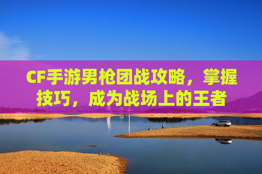 CF手游男枪团战攻略，掌握技巧，成为战场上的王者