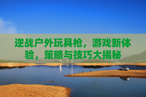 逆战户外玩具枪，游戏新体验，策略与技巧大揭秘