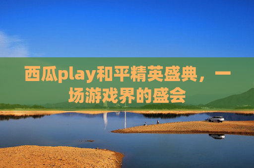 西瓜play和平精英盛典，一场游戏界的盛会