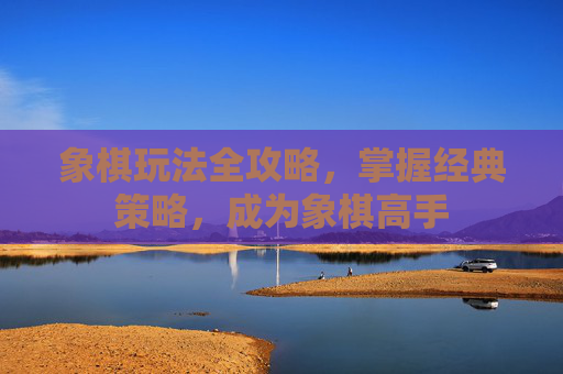 象棋玩法全攻略,掌握经典策略,成为象棋高手 象棋玩法全攻略,掌握经典策略,成为象棋高手