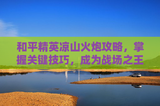和平精英凉山火炮攻略，掌握关键技巧，成为战场之王