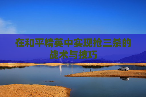 在和平精英中实现抢三杀的战术与技巧