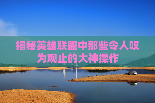 揭秘英雄联盟中那些令人叹为观止的大神操作
