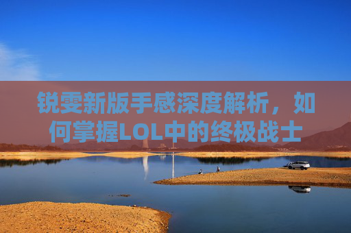 锐雯新版手感深度解析，如何掌握LOL中的终极战士
