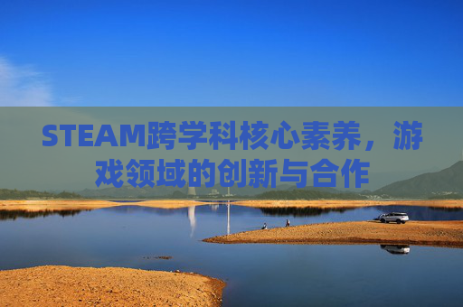 STEAM跨学科核心素养，游戏领域的创新与合作