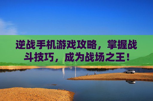 逆战手机游戏攻略，掌握战斗技巧，成为战场之王！