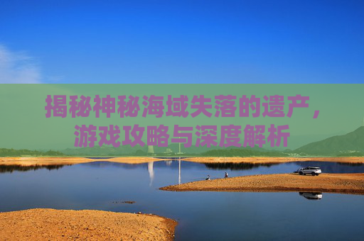 揭秘神秘海域失落的遗产,游戏攻略与深度解析 揭秘神秘海域失落的遗产,游戏攻略与深度解析