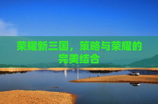 荣耀新三国,策略与荣耀的完美结合 荣耀新三国,策略与荣耀的完美结合