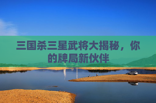 三国杀三星武将大揭秘，你的牌局新伙伴