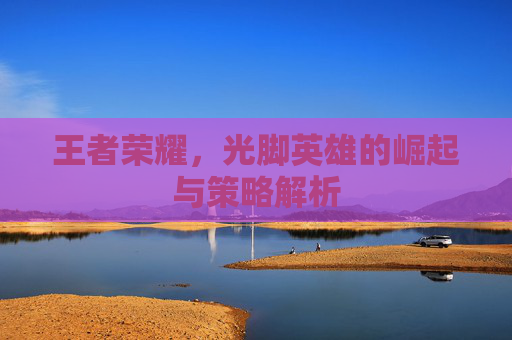 王者荣耀，光脚英雄的崛起与策略解析