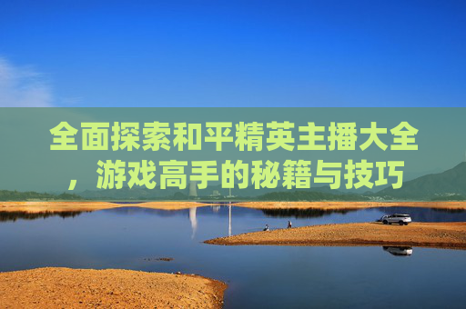 全面探索和平精英主播大全，游戏高手的秘籍与技巧
