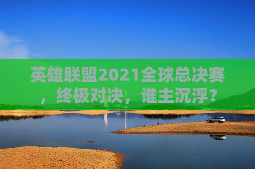英雄联盟2021全球总决赛，终极对决，谁主沉浮？