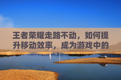 王者荣耀走路不动，如何提升移动效率，成为游戏中的敏捷猎手