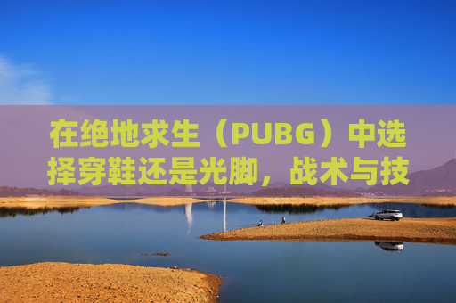在绝地求生（PUBG）中选择穿鞋还是光脚，战术与技巧的完美结合
