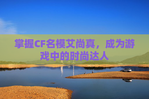 掌握CF名模艾尚真，成为游戏中的时尚达人