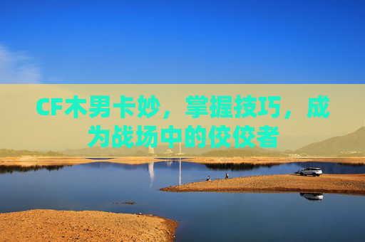 CF木男卡妙，掌握技巧，成为战场中的佼佼者