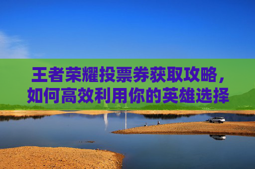 王者荣耀投票券获取攻略，如何高效利用你的英雄选择权