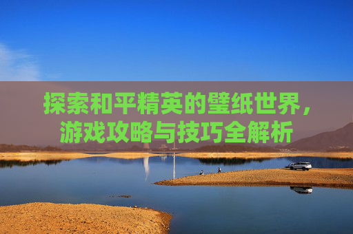 探索和平精英的璧纸世界，游戏攻略与技巧全解析