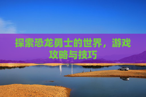 探索恐龙勇士的世界,游戏攻略与技巧 探索恐龙勇士的世界,游戏攻略与技巧