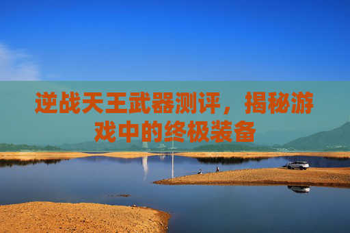 逆战天王武器测评，揭秘游戏中的终极装备