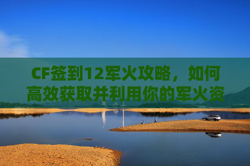 CF签到12军火攻略，如何高效获取并利用你的军火资源