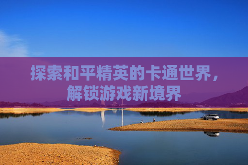 探索和平精英的卡通世界，解锁游戏新境界