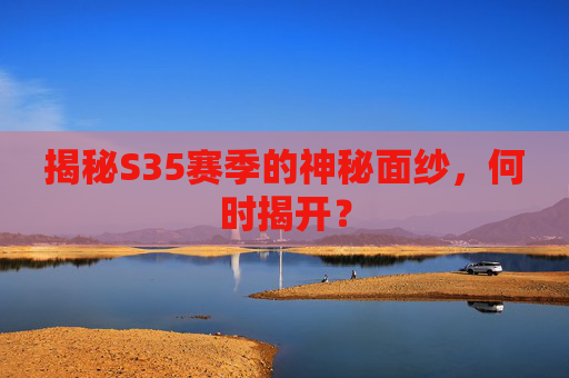 揭秘S35赛季的神秘面纱,何时揭开? 揭秘S35赛季的神秘面纱,何时揭开?