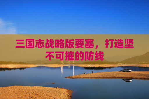 三国志战略版要塞,打造坚不可摧的防线 三国志战略版要塞,打造坚不可摧的防线