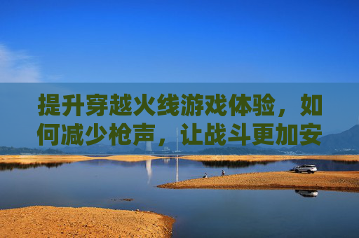提升穿越火线游戏体验，如何减少枪声，让战斗更加安静