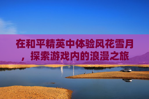 在和平精英中体验风花雪月，探索游戏内的浪漫之旅