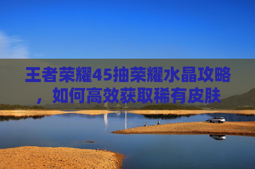 王者荣耀45抽荣耀水晶攻略，如何高效获取稀有皮肤