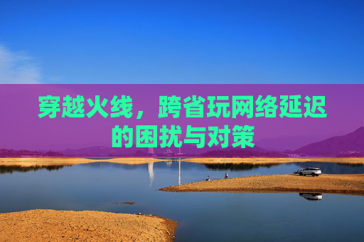 穿越火线，跨省玩网络延迟的困扰与对策