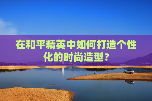 在和平精英中如何打造个性化的时尚造型？
