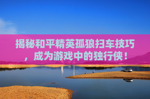 揭秘和平精英孤狼扫车技巧，成为游戏中的独行侠！